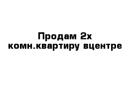 Продам 2х комн.квартиру вцентре